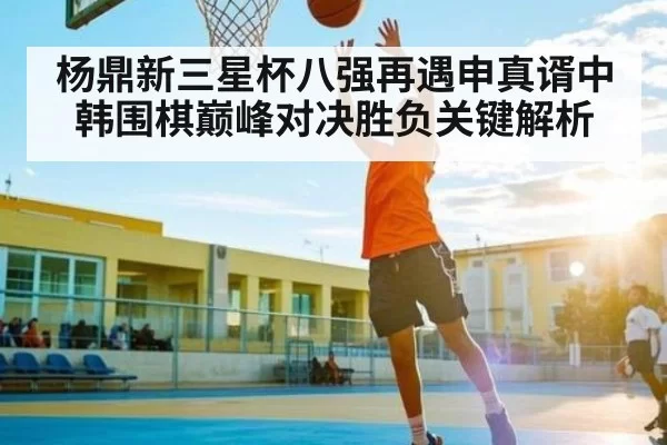 杨鼎新三星杯八强再遇申真谞中韩围棋巅峰对决胜负关键解析